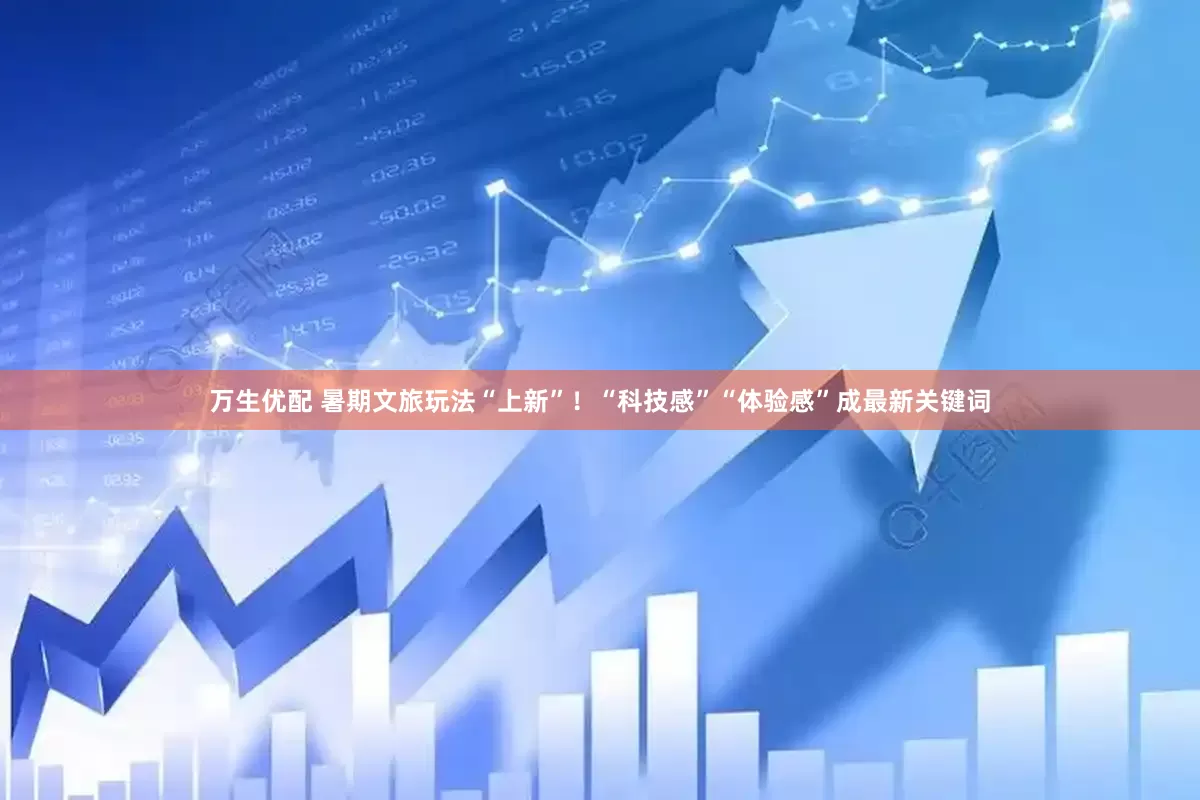 万生优配 暑期文旅玩法“上新”！“科技感”“体验感”成最新关键词
