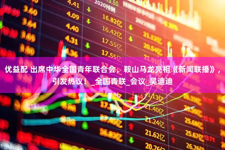 优益配 出席中华全国青年联合会，鞍山马龙亮相《新闻联播》，引发热议！_全国青联_会议_吴迪迪