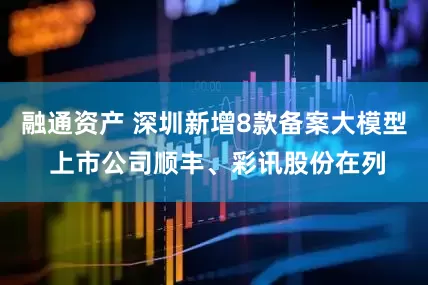 融通资产 深圳新增8款备案大模型 上市公司顺丰、彩讯股份在列