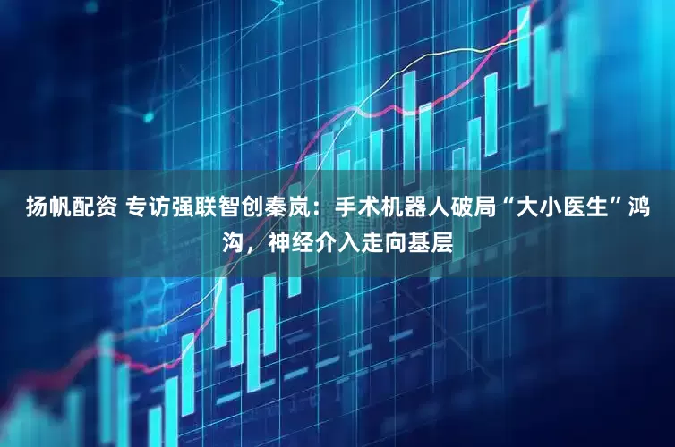 扬帆配资 专访强联智创秦岚：手术机器人破局“大小医生”鸿沟，神经介入走向基层