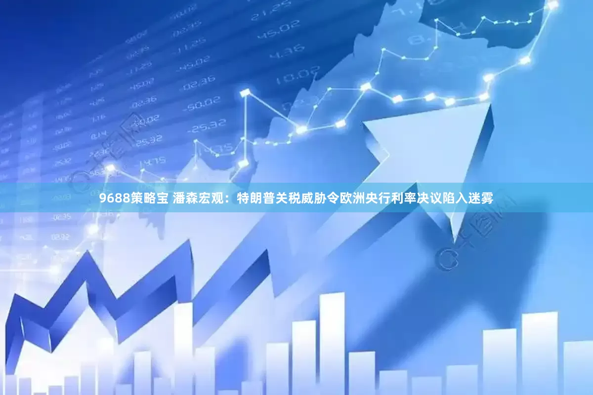 9688策略宝 潘森宏观：特朗普关税威胁令欧洲央行利率决议陷入迷雾