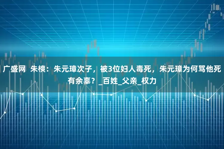广盛网  朱樉：朱元璋次子，被3位妇人毒死，朱元璋为何骂他死有余辜？_百姓_父亲_权力