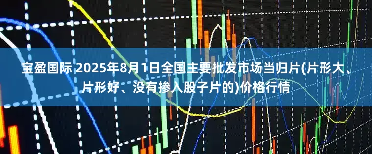 宝盈国际 2025年8月1日全国主要批发市场当归片(片形大、片形好、没有掺入股子片的)价格行情