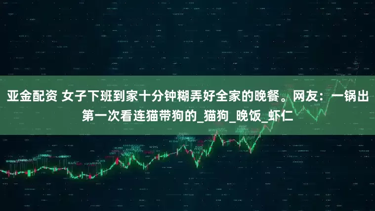 亚金配资 女子下班到家十分钟糊弄好全家的晚餐。网友：一锅出第一次看连猫带狗的_猫狗_晚饭_虾仁