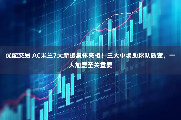 优配交易 AC米兰7大新援集体亮相！三大中场助球队质变，一人加盟至关重要