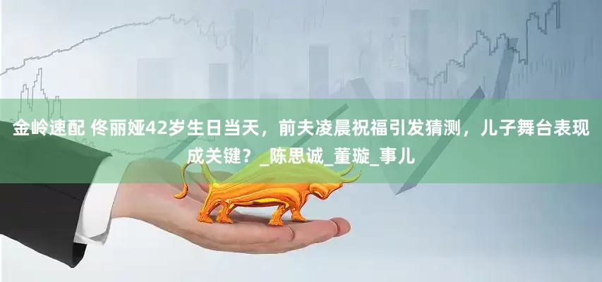 金岭速配 佟丽娅42岁生日当天，前夫凌晨祝福引发猜测，儿子舞台表现成关键？_陈思诚_董璇_事儿