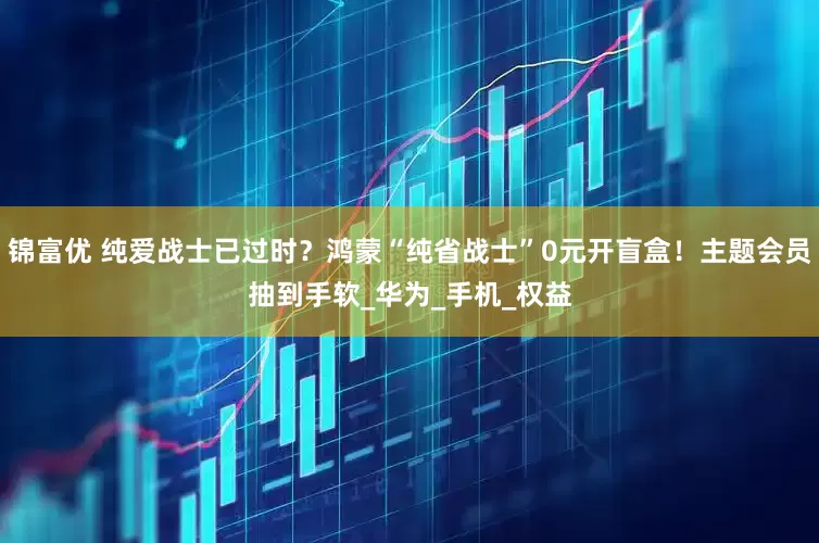 锦富优 纯爱战士已过时？鸿蒙“纯省战士”0元开盲盒！主题会员抽到手软_华为_手机_权益