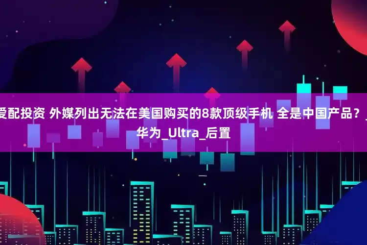 爱配投资 外媒列出无法在美国购买的8款顶级手机 全是中国产品？_华为_Ultra_后置