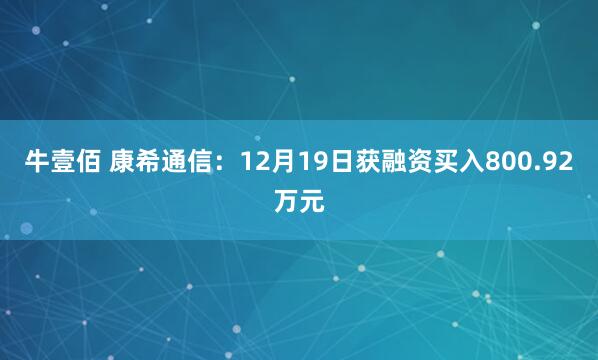 牛壹佰 康希通信:12月19日获融资买入800.92万元